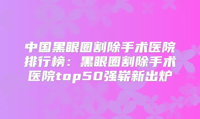 中国黑眼圈割除手术医院排行榜:黑眼圈割除手术医院top50强崭新出炉