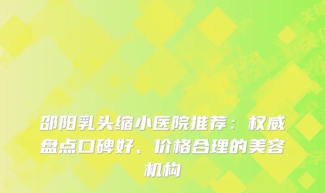 邵阳乳头缩小医院推荐：盘点口碑好、价格合理的美容机构