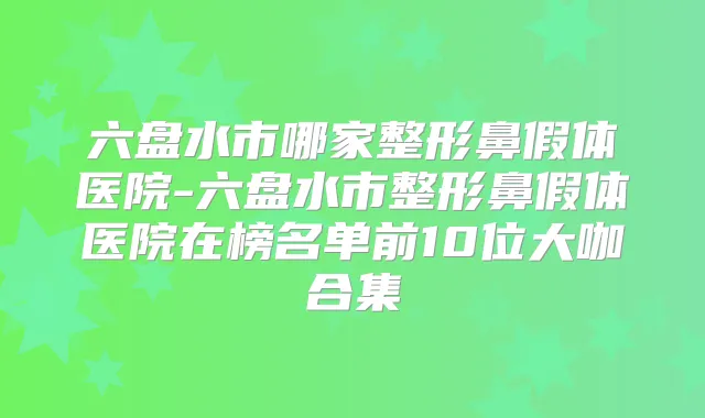 六盘水市哪家整形鼻假体医院-六盘水市整形鼻假体医院在榜名单前10位大咖合集