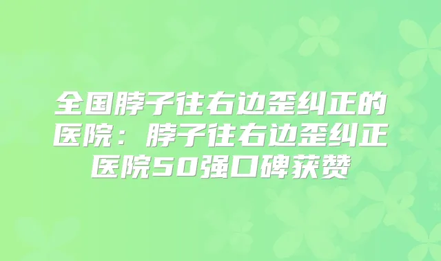 全国脖子往右边歪纠正的医院:脖子往右边歪纠正医院50强口碑获赞