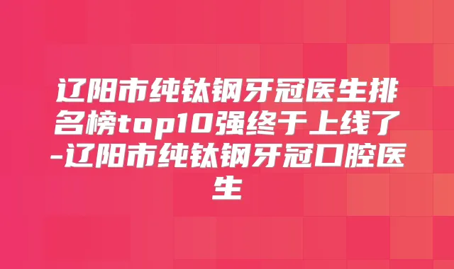 辽阳市纯钛钢牙冠医生排名榜top10强终于上线了-辽阳市纯钛钢牙冠口腔医生