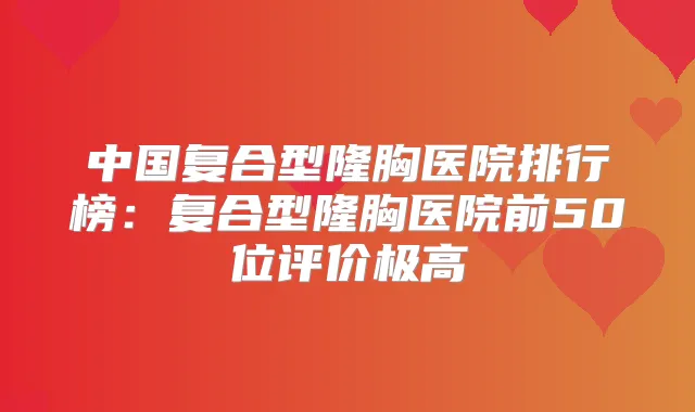中国复合型隆胸医院排行榜：复合型隆胸医院前50位评价极高