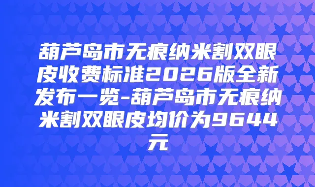 葫芦岛市无痕纳米割双眼皮收费标准2026版全新发布一览-葫芦岛市无痕纳米割双眼皮均价为9644元