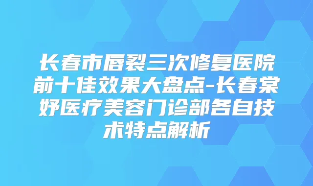 长春市唇裂三次修复医院前十佳效果大盘点-长春棠妤医疗美容门诊部各自技术特点解析