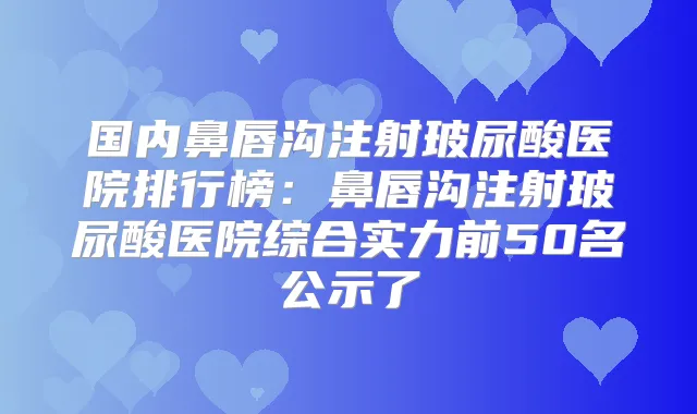 国内鼻唇沟注射玻尿酸医院排行榜：鼻唇沟注射玻尿酸医院综合实力前50名公示了