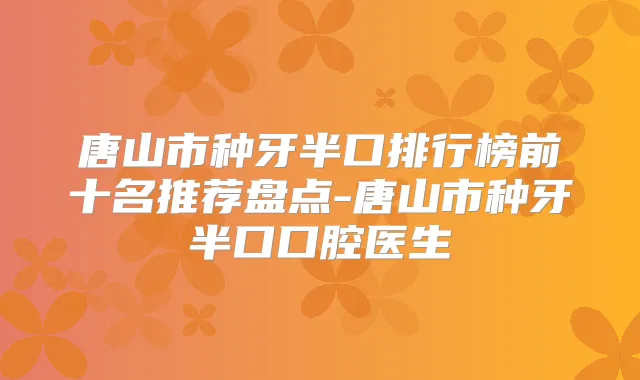 唐山市种牙半口排行榜前十名推荐盘点-唐山市种牙半口口腔医生