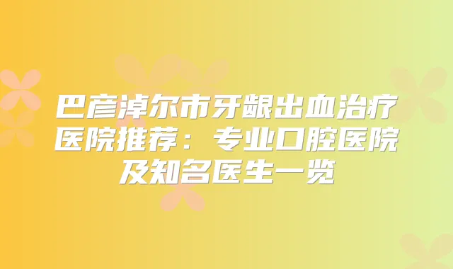 巴彦淖尔市牙龈出血医院推荐:专业口腔医院及知名医生一览