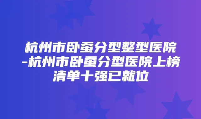 杭州市卧蚕分型整型医院-杭州市卧蚕分型医院上榜清单十强已就位