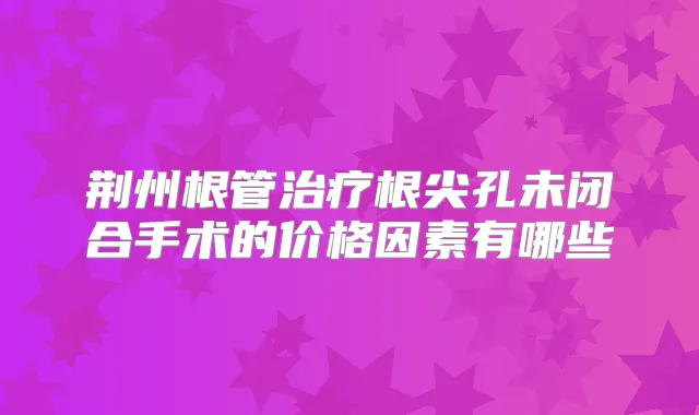 荆州根管根尖孔未闭合手术的价格因素有哪些
