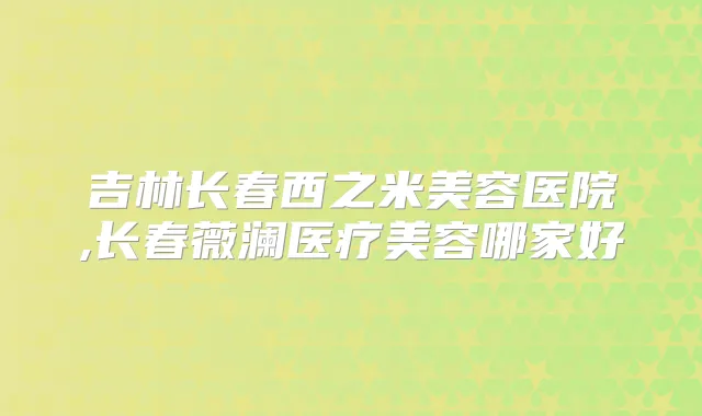 吉林长春西之米美容医院,长春薇澜医疗美容哪家好