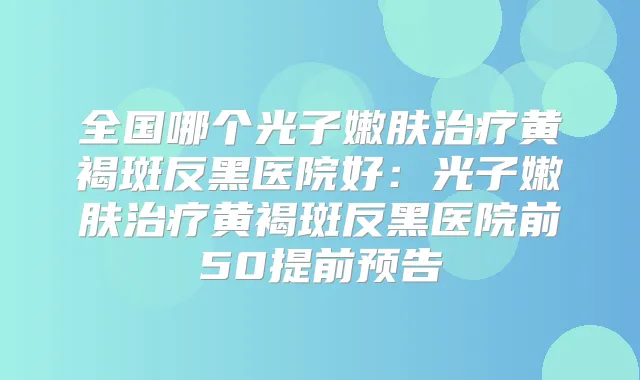 全国哪个光子嫩肤黄褐斑反黑医院好：光子嫩肤黄褐斑反黑医院前50提前预告