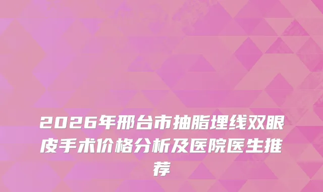 2026年邢台市抽脂埋线双眼皮手术价格分析及医院医生推荐