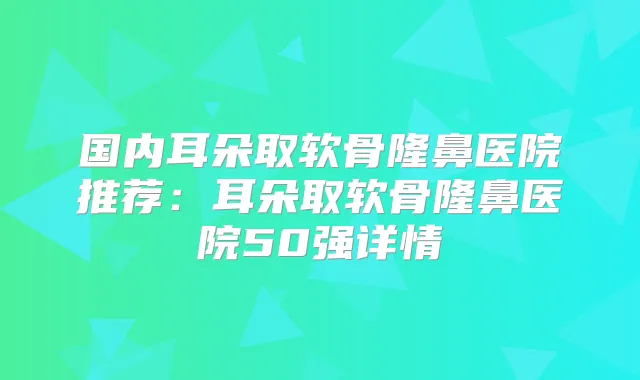 国内耳朵取软骨隆鼻医院推荐:耳朵取软骨隆鼻医院50强详情
