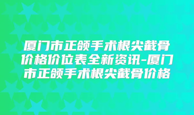 厦门市正颌手术根尖截骨价格价位表全新资讯-厦门市正颌手术根尖截骨价格