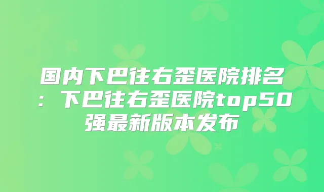 国内下巴往右歪医院排名：下巴往右歪医院top50强新版本发布