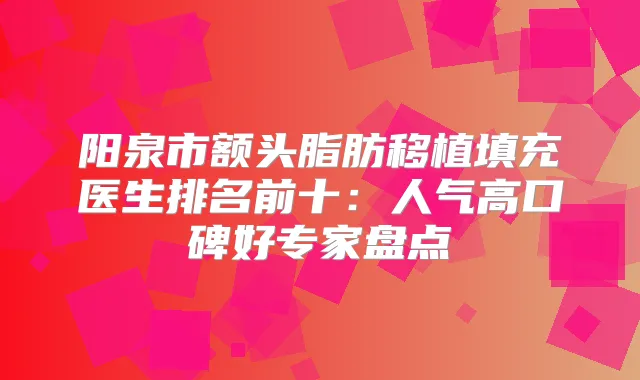 阳泉市额头脂肪移植填充医生排名前十：人气高口碑好专家盘点