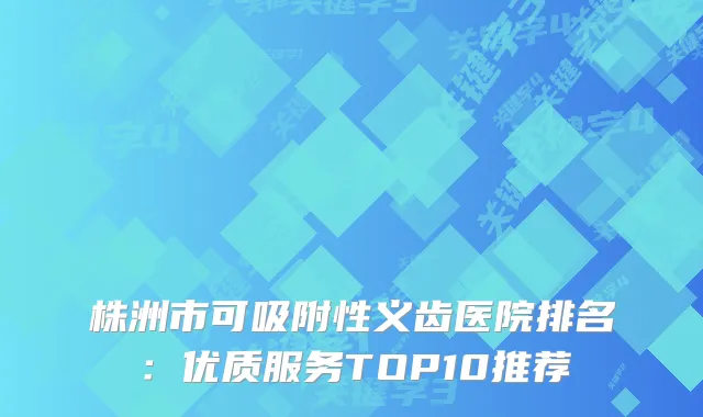 株洲市可吸附性义齿医院排名：优质服务TOP10推荐