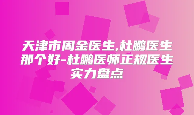 天津市周金医生,杜鹏医生那个好-杜鹏医师正规医生实力盘点