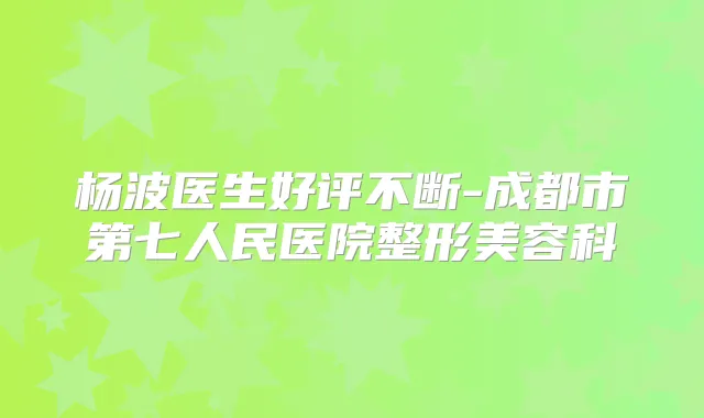 杨波医生好评不断-成都市第七人民医院整形美容科