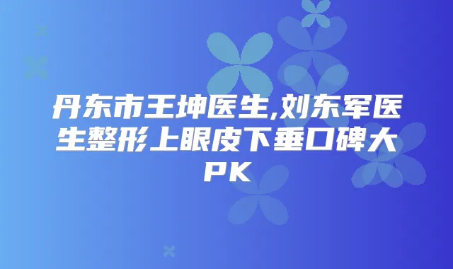 丹东市王坤医生,刘东军医生整形上眼皮下垂口碑大PK