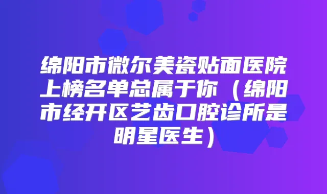 绵阳市微尔美瓷贴面医院上榜名单总属于你(绵阳市经开区艺齿口腔诊所是明星医生)