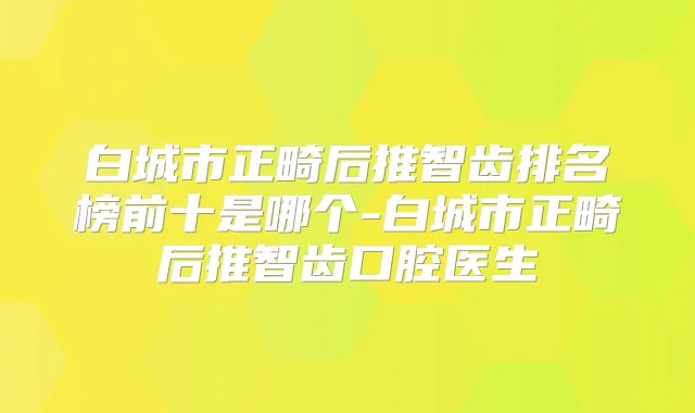 白城市正畸后推智齿排名榜前十是哪个-白城市正畸后推智齿口腔医生