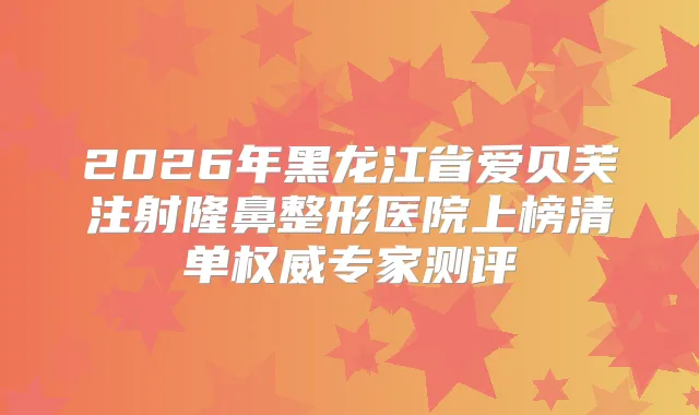 2026年黑龙江省爱贝芙注射隆鼻整形医院上榜清单专家测评