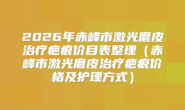 2026年赤峰市激光磨皮疤痕价目表整理（赤峰市激光磨皮疤痕价格及护理方式）