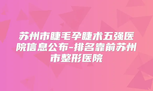 苏州市睫毛孕睫术五强医院信息公布-排名靠前苏州市整形医院