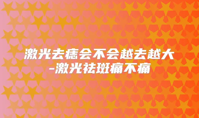 激光去痣会不会越去越大-激光祛斑痛不痛