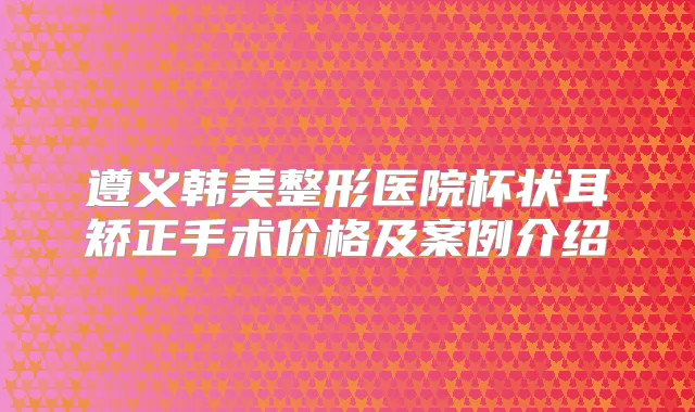 遵义韩美整形医院杯状耳矫正手术价格及案例介绍