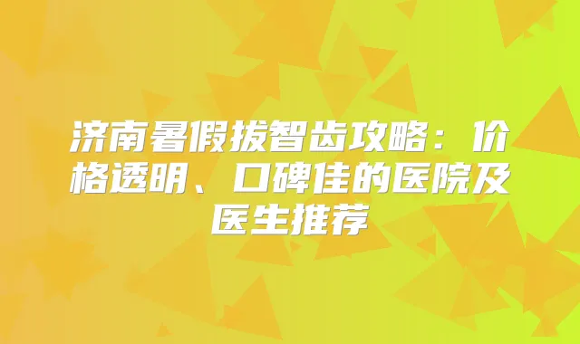 济南暑假拔智齿攻略：价格透明、口碑佳的医院及医生推荐