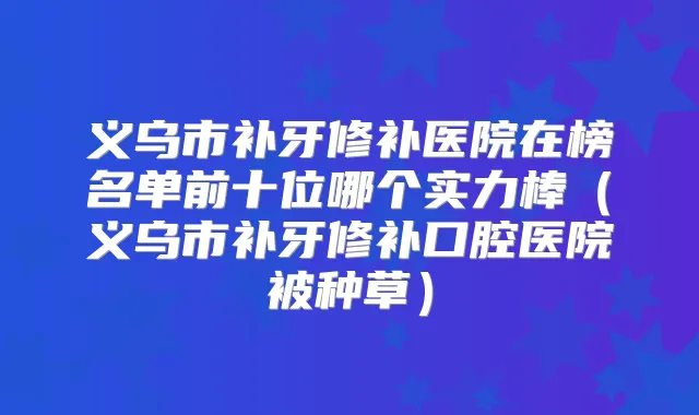义乌市补牙修补医院在榜名单前十位哪个实力棒（义乌市补牙修补口腔医院被种草）
