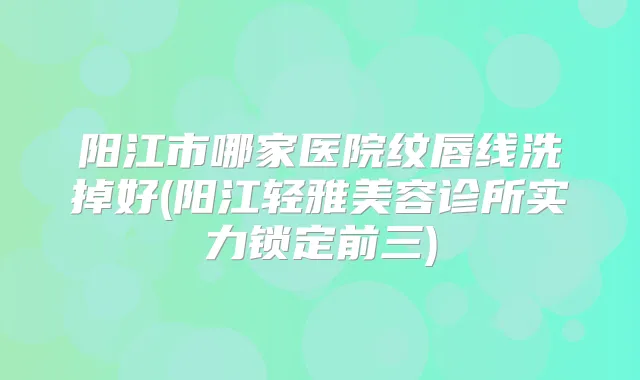 阳江市哪家医院纹唇线洗掉好(阳江轻雅美容诊所实力锁定前三)
