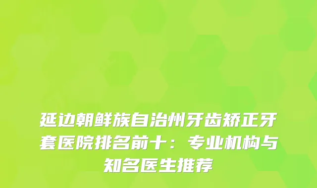 延边朝鲜族自治州牙齿矫正牙套医院排名前十：专业机构与知名医生推荐