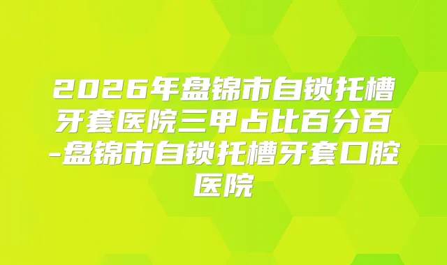 2026年盘锦市自锁托槽牙套医院三甲占比百分百-盘锦市自锁托槽牙套口腔医院