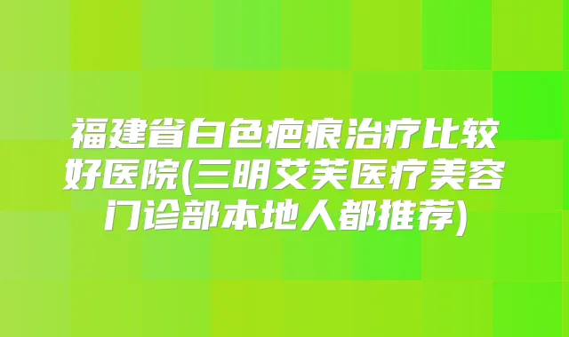 福建省白色疤痕比较好医院(三明艾芙医疗美容门诊部本地人都推荐)