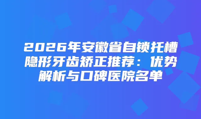 2026年安徽省自锁托槽隐形牙齿矫正推荐：优势解析与口碑医院名单