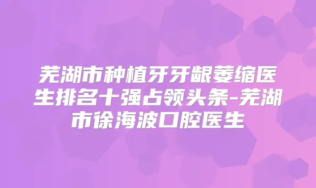 芜湖市种植牙牙龈萎缩医生排名十强占领头条-芜湖市徐海波口腔医生