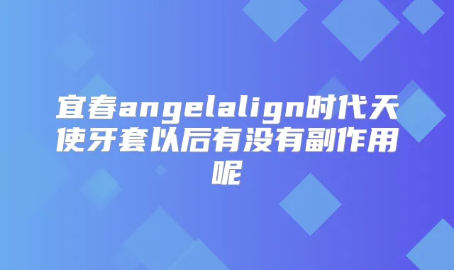宜春angelalign时代天使牙套以后有没有副作用呢