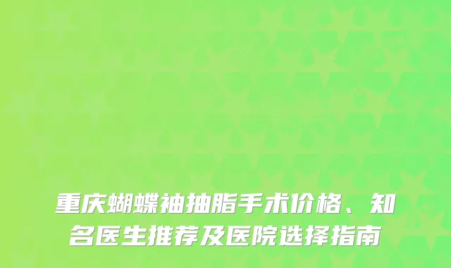 重庆蝴蝶袖抽脂手术价格、知名医生推荐及医院选择指南