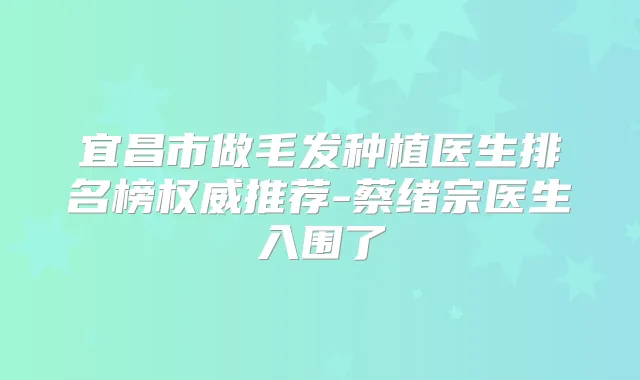 宜昌市做毛发种植医生排名榜推荐-蔡绪宗医生入围了