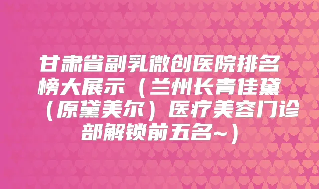 甘肃省副乳微创医院排名榜大展示（兰州长青佳黛（原黛美尔）医疗美容门诊部解锁前五名~）