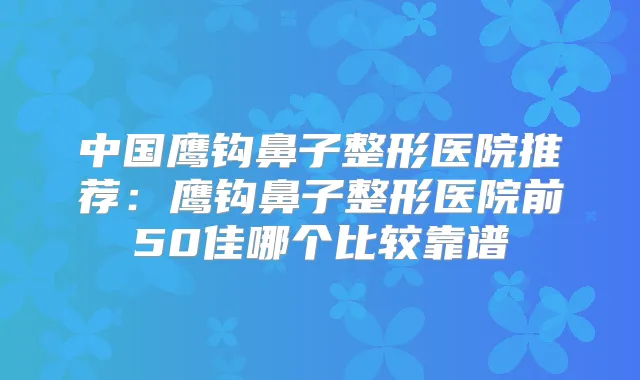 中国鹰钩鼻子整形医院推荐：鹰钩鼻子整形医院前50佳哪个比较靠谱