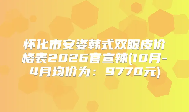 怀化市安姿韩式双眼皮价格表2026官宣辣(10月-4月均价为：9770元)