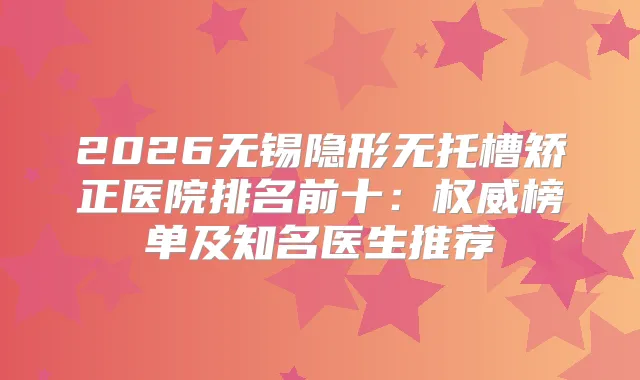 2026无锡隐形无托槽矫正医院排名前十：榜单及知名医生推荐