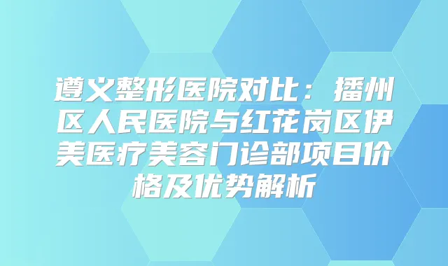 遵义整形医院对比：播州区人民医院与红花岗区伊美医疗美容门诊部项目价格及优势解析