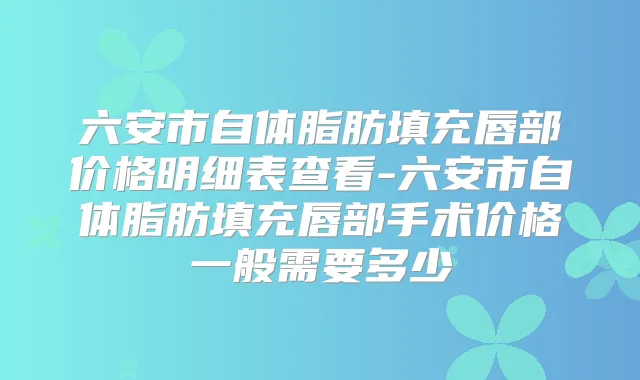 六安市自体脂肪填充唇部价格明细表查看-六安市自体脂肪填充唇部手术价格一般需要多少