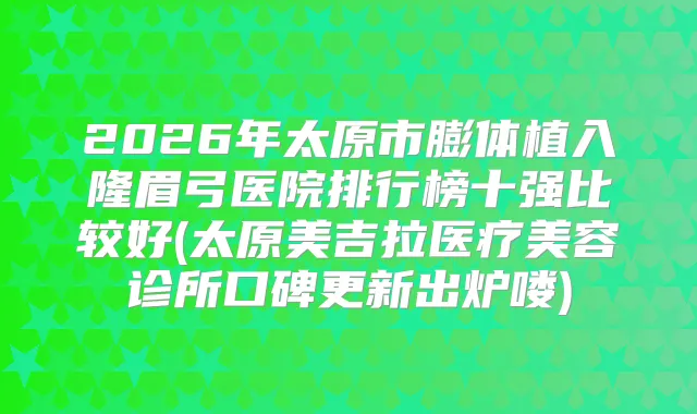 2026年太原市膨体植入隆眉弓医院排行榜十强比较好(太原美吉拉医疗美容诊所口碑更新出炉喽)