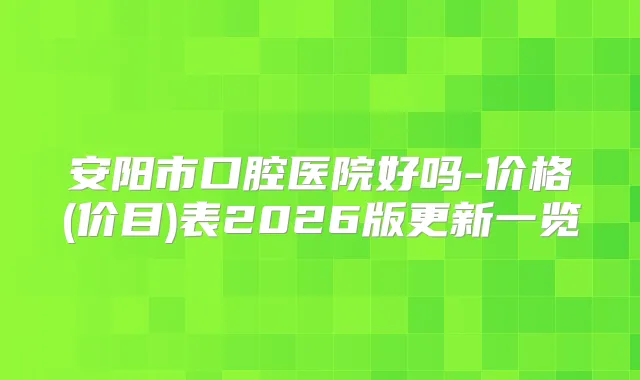 安阳市口腔医院好吗-价格(价目)表2026版更新一览